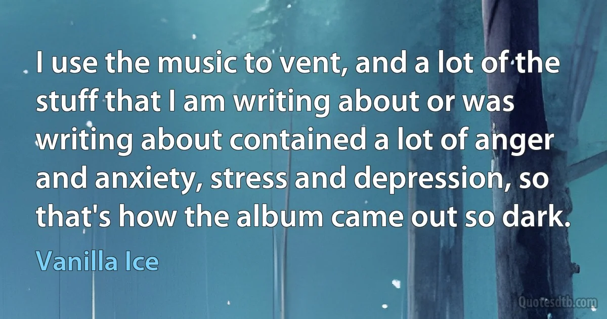 I use the music to vent, and a lot of the stuff that I am writing about or was writing about contained a lot of anger and anxiety, stress and depression, so that's how the album came out so dark. (Vanilla Ice)