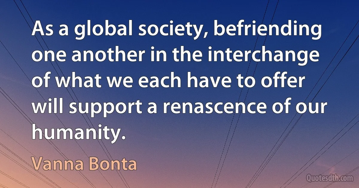 As a global society, befriending one another in the interchange of what we each have to offer will support a renascence of our humanity. (Vanna Bonta)