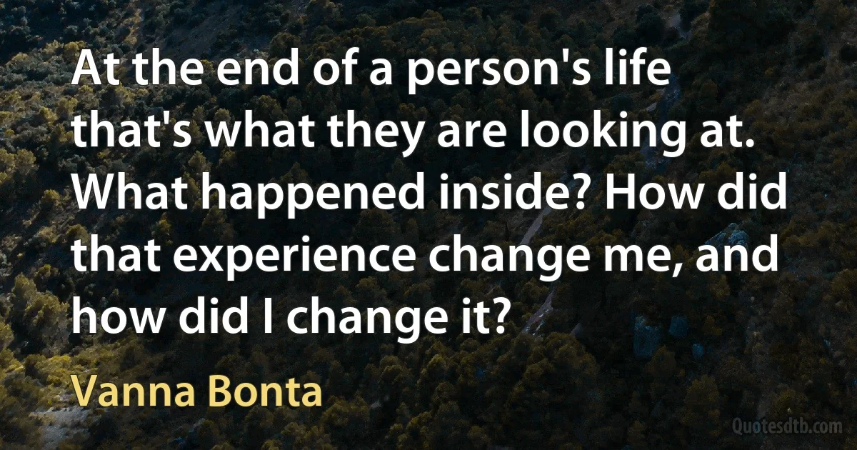 At the end of a person's life that's what they are looking at. What happened inside? How did that experience change me, and how did I change it? (Vanna Bonta)