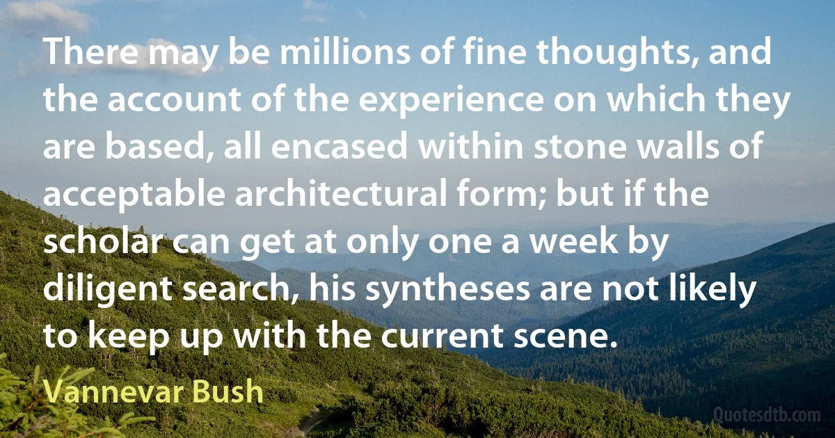 There may be millions of fine thoughts, and the account of the experience on which they are based, all encased within stone walls of acceptable architectural form; but if the scholar can get at only one a week by diligent search, his syntheses are not likely to keep up with the current scene. (Vannevar Bush)