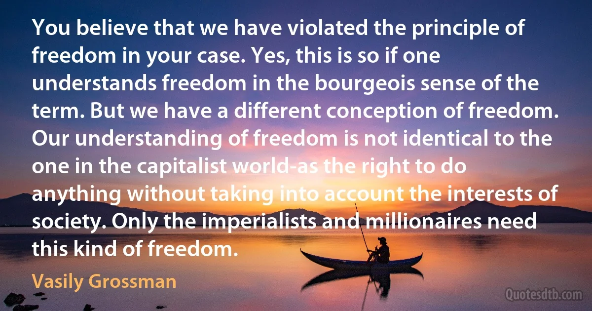 You believe that we have violated the principle of freedom in your case. Yes, this is so if one understands freedom in the bourgeois sense of the term. But we have a different conception of freedom. Our understanding of freedom is not identical to the one in the capitalist world-as the right to do anything without taking into account the interests of society. Only the imperialists and millionaires need this kind of freedom. (Vasily Grossman)