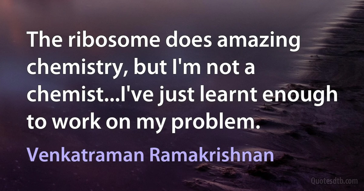 The ribosome does amazing chemistry, but I'm not a chemist...I've just learnt enough to work on my problem. (Venkatraman Ramakrishnan)