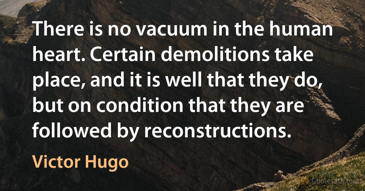 There is no vacuum in the human heart. Certain demolitions take place, and it is well that they do, but on condition that they are followed by reconstructions. (Victor Hugo)