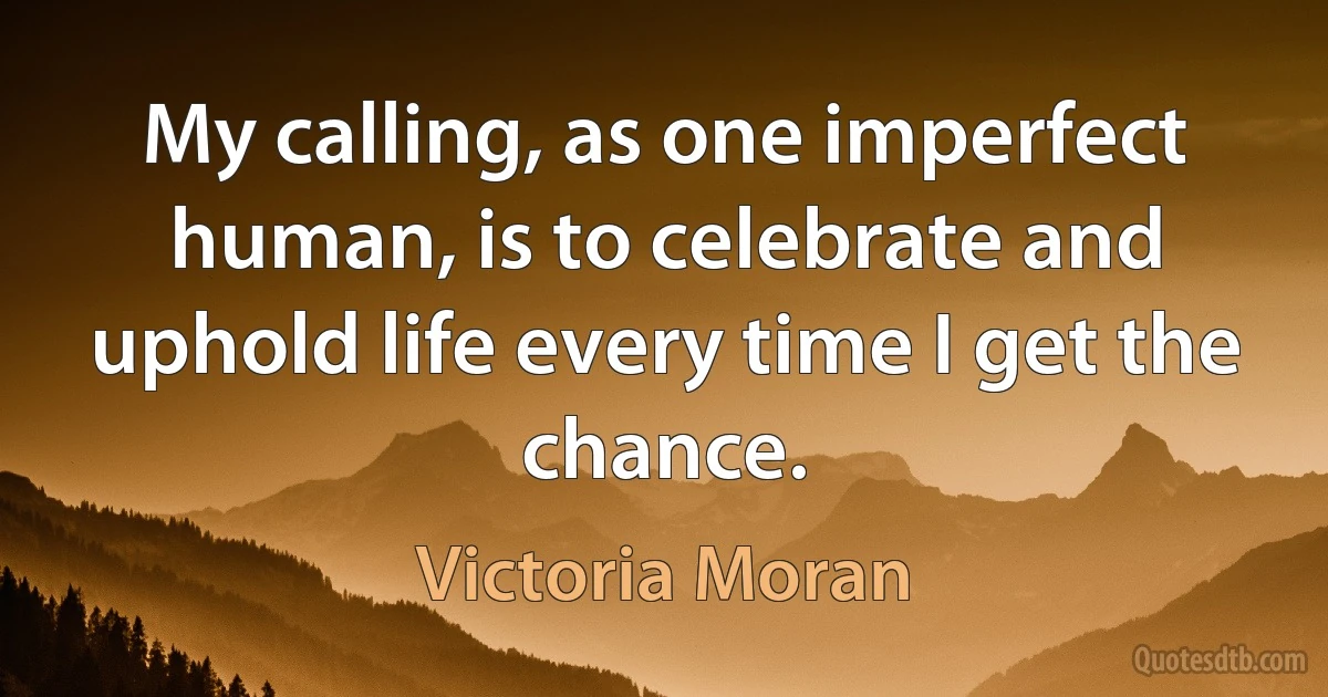 My calling, as one imperfect human, is to celebrate and uphold life every time I get the chance. (Victoria Moran)