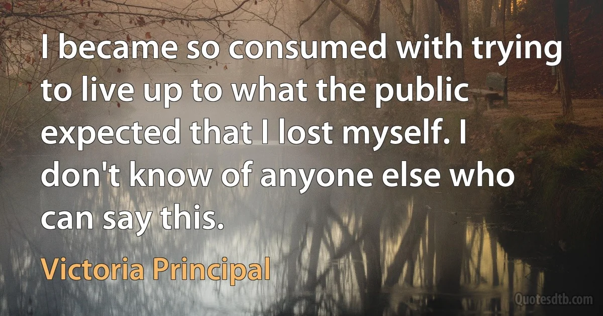 I became so consumed with trying to live up to what the public expected that I lost myself. I don't know of anyone else who can say this. (Victoria Principal)