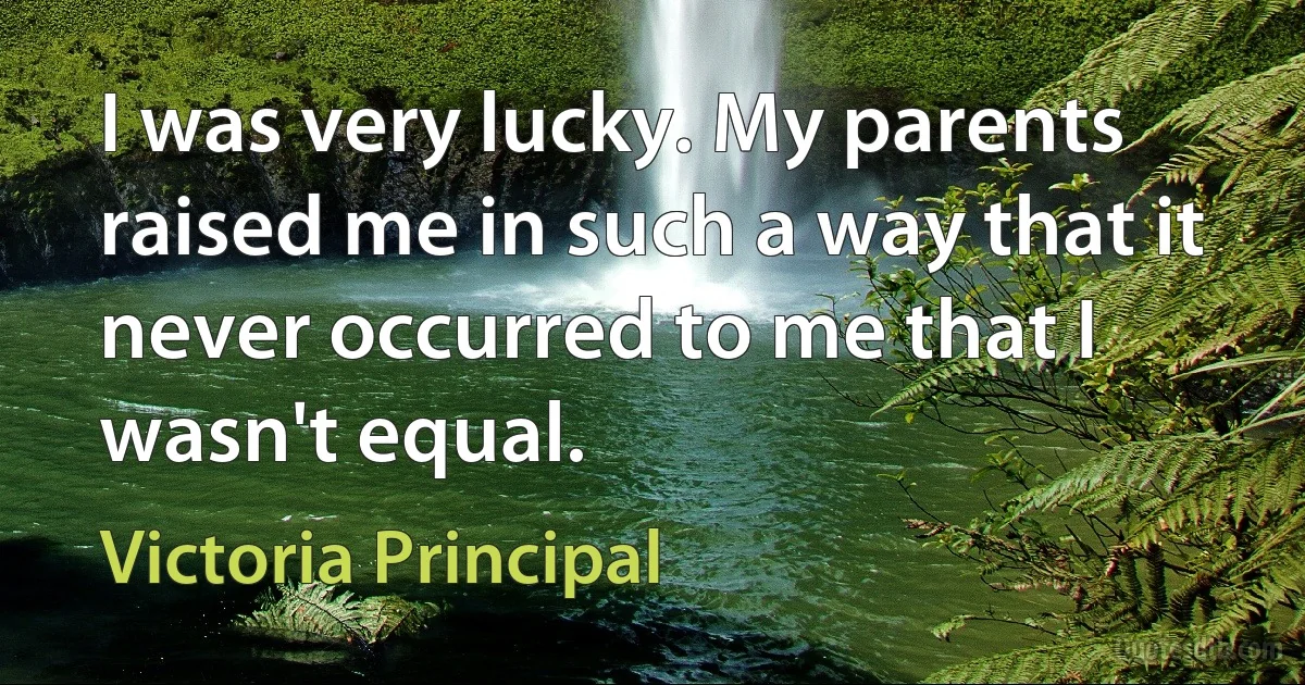 I was very lucky. My parents raised me in such a way that it never occurred to me that I wasn't equal. (Victoria Principal)