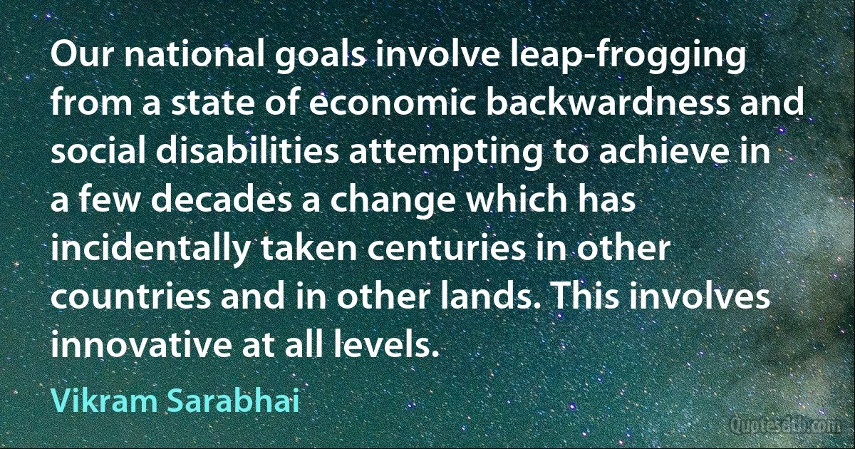 Our national goals involve leap-frogging from a state of economic backwardness and social disabilities attempting to achieve in a few decades a change which has incidentally taken centuries in other countries and in other lands. This involves innovative at all levels. (Vikram Sarabhai)