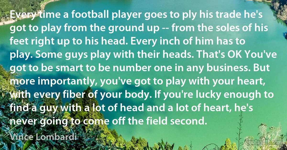 Every time a football player goes to ply his trade he's got to play from the ground up -- from the soles of his feet right up to his head. Every inch of him has to play. Some guys play with their heads. That's OK You've got to be smart to be number one in any business. But more importantly, you've got to play with your heart, with every fiber of your body. If you're lucky enough to find a guy with a lot of head and a lot of heart, he's never going to come off the field second. (Vince Lombardi)