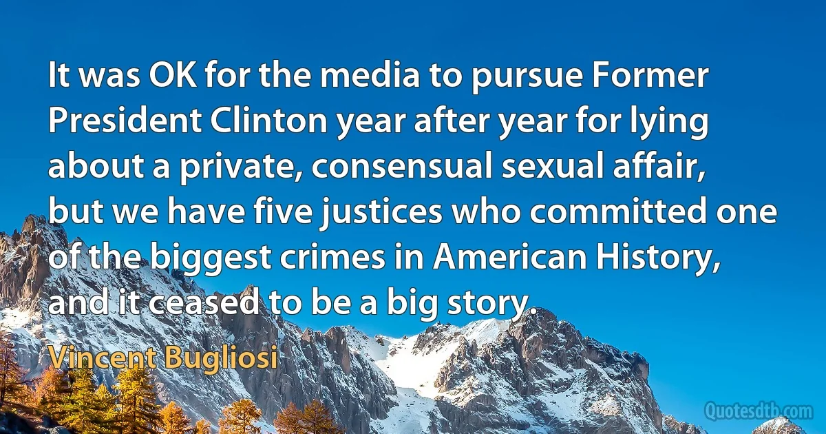 It was OK for the media to pursue Former President Clinton year after year for lying about a private, consensual sexual affair, but we have five justices who committed one of the biggest crimes in American History, and it ceased to be a big story. (Vincent Bugliosi)