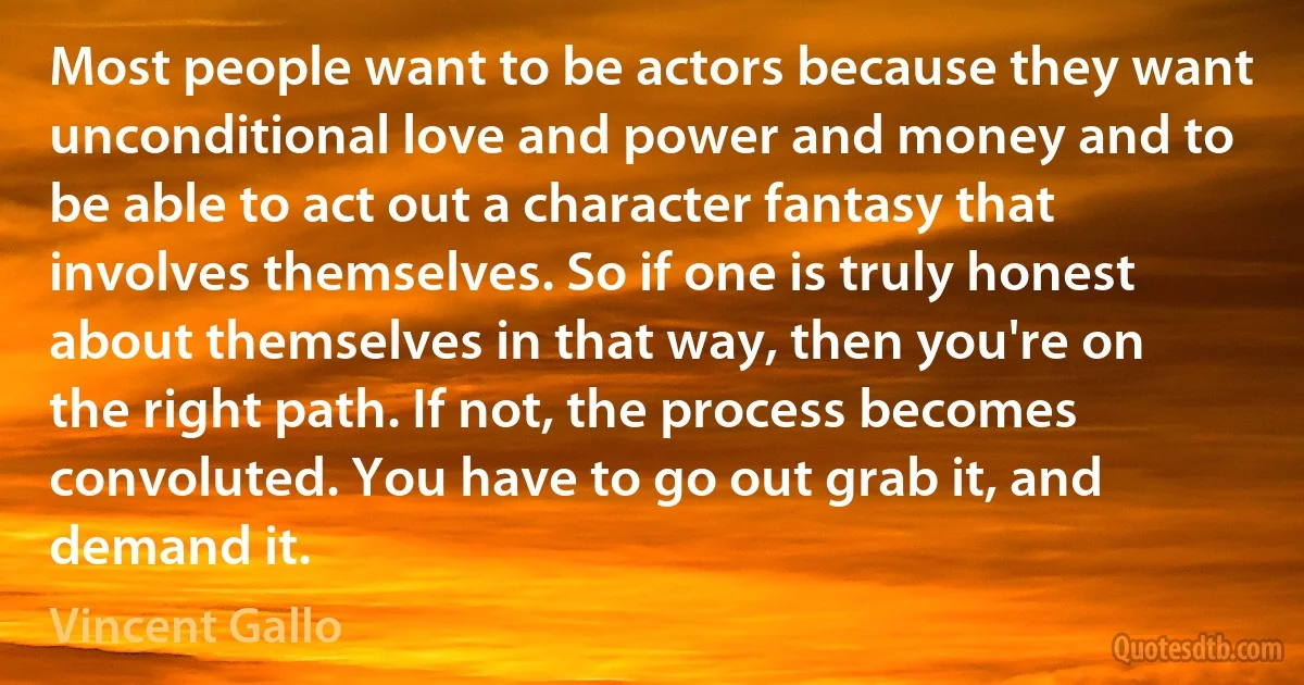 Most people want to be actors because they want unconditional love and power and money and to be able to act out a character fantasy that involves themselves. So if one is truly honest about themselves in that way, then you're on the right path. If not, the process becomes convoluted. You have to go out grab it, and demand it. (Vincent Gallo)