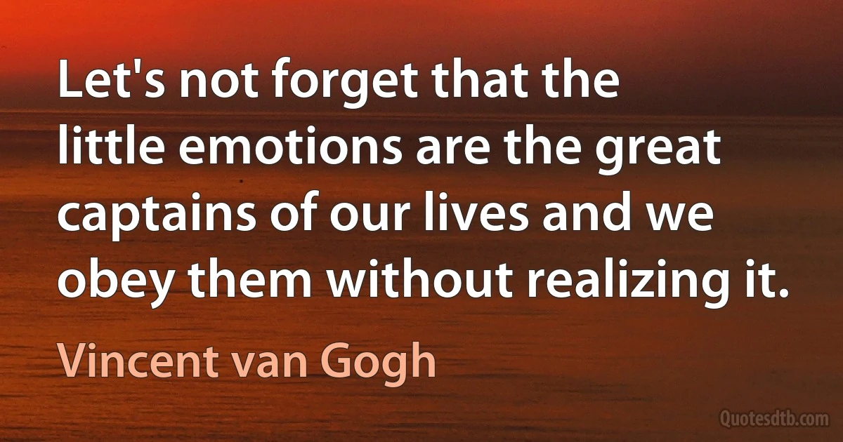 Let's not forget that the little emotions are the great captains of our lives and we obey them without realizing it. (Vincent van Gogh)