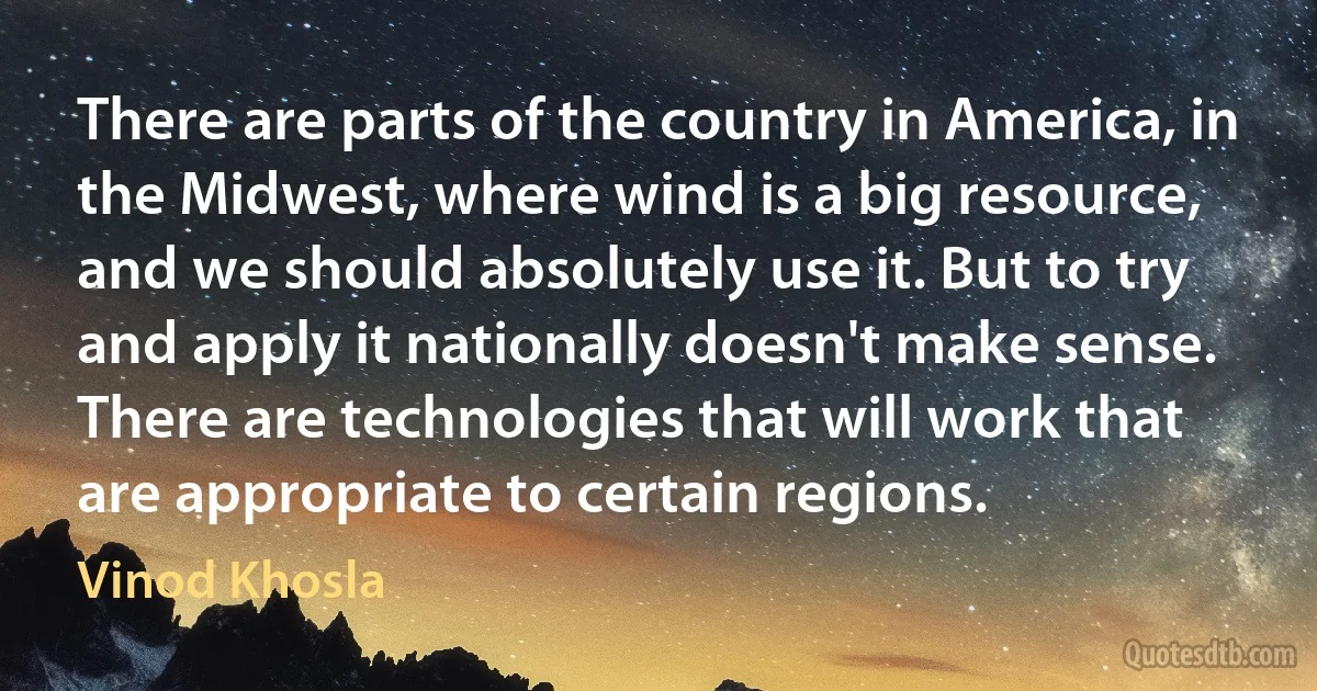 There are parts of the country in America, in the Midwest, where wind is a big resource, and we should absolutely use it. But to try and apply it nationally doesn't make sense. There are technologies that will work that are appropriate to certain regions. (Vinod Khosla)