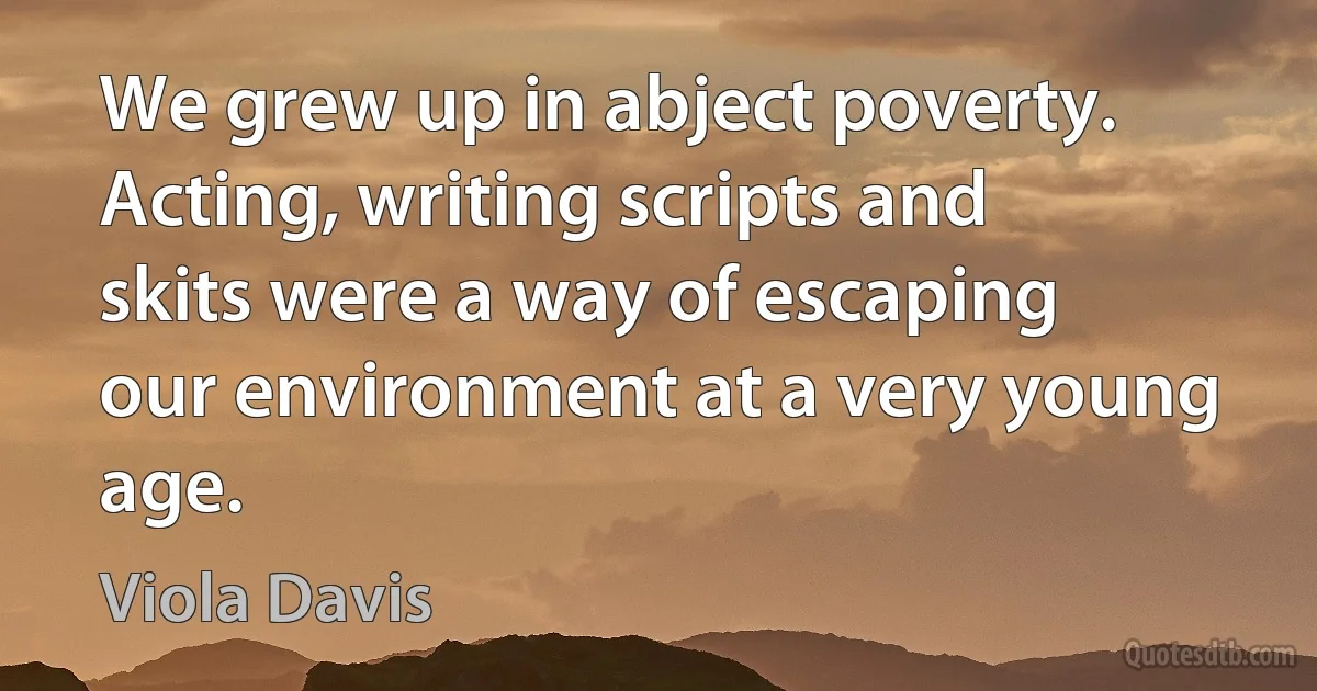 We grew up in abject poverty. Acting, writing scripts and skits were a way of escaping our environment at a very young age. (Viola Davis)