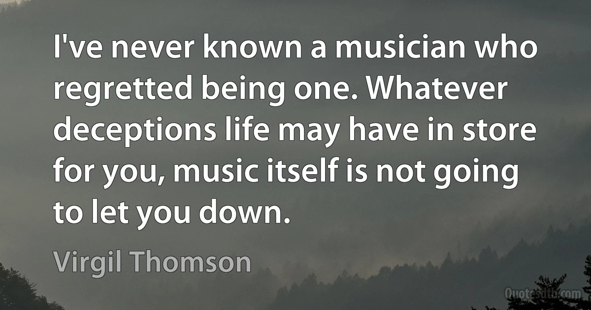 I've never known a musician who regretted being one. Whatever deceptions life may have in store for you, music itself is not going to let you down. (Virgil Thomson)