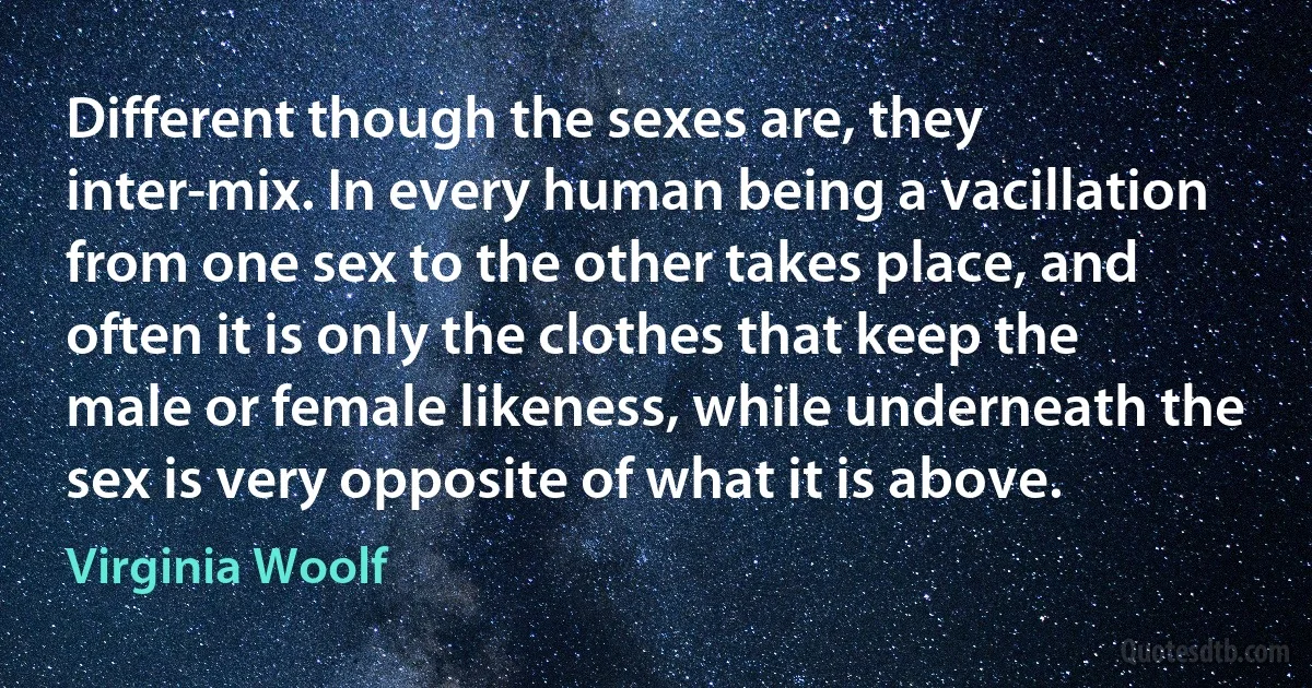 Different though the sexes are, they inter-mix. In every human being a vacillation from one sex to the other takes place, and often it is only the clothes that keep the male or female likeness, while underneath the sex is very opposite of what it is above. (Virginia Woolf)