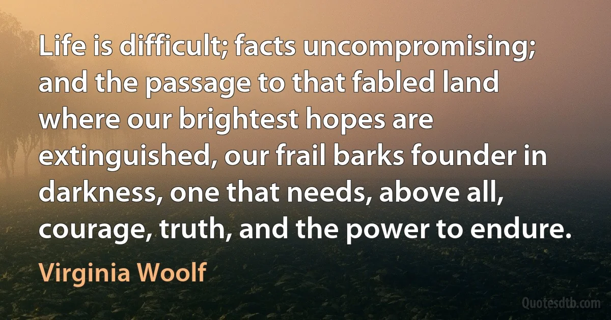 Life is difficult; facts uncompromising; and the passage to that fabled land where our brightest hopes are extinguished, our frail barks founder in darkness, one that needs, above all, courage, truth, and the power to endure. (Virginia Woolf)