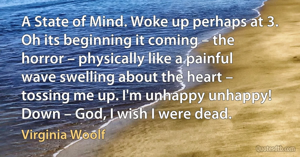 A State of Mind. Woke up perhaps at 3. Oh its beginning it coming – the horror – physically like a painful wave swelling about the heart – tossing me up. I'm unhappy unhappy! Down – God, I wish I were dead. (Virginia Woolf)