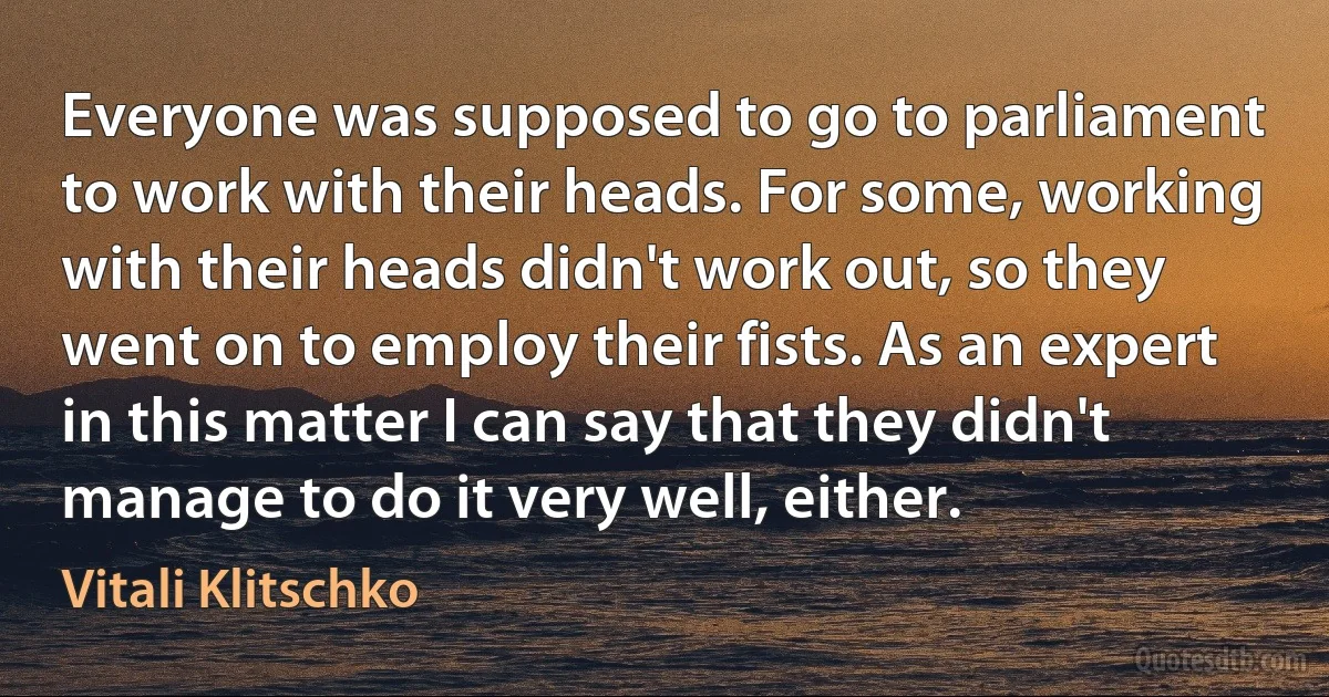 Everyone was supposed to go to parliament to work with their heads. For some, working with their heads didn't work out, so they went on to employ their fists. As an expert in this matter I can say that they didn't manage to do it very well, either. (Vitali Klitschko)