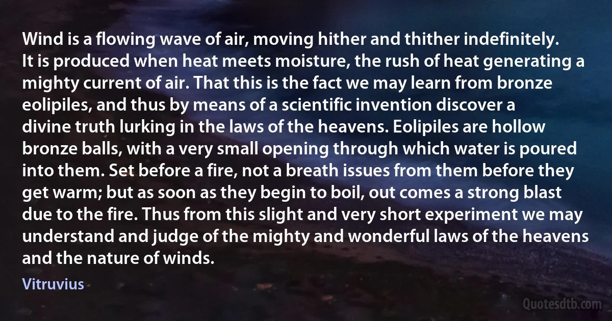 Wind is a flowing wave of air, moving hither and thither indefinitely. It is produced when heat meets moisture, the rush of heat generating a mighty current of air. That this is the fact we may learn from bronze eolipiles, and thus by means of a scientific invention discover a divine truth lurking in the laws of the heavens. Eolipiles are hollow bronze balls, with a very small opening through which water is poured into them. Set before a fire, not a breath issues from them before they get warm; but as soon as they begin to boil, out comes a strong blast due to the fire. Thus from this slight and very short experiment we may understand and judge of the mighty and wonderful laws of the heavens and the nature of winds. (Vitruvius)