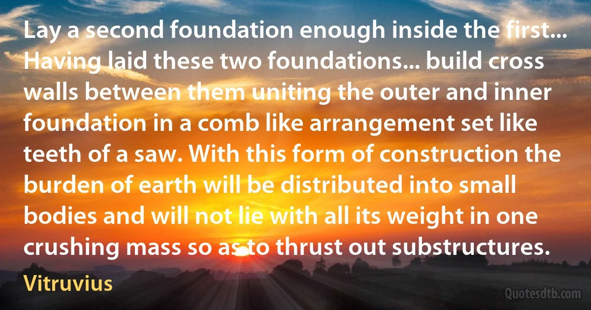 Lay a second foundation enough inside the first... Having laid these two foundations... build cross walls between them uniting the outer and inner foundation in a comb like arrangement set like teeth of a saw. With this form of construction the burden of earth will be distributed into small bodies and will not lie with all its weight in one crushing mass so as to thrust out substructures. (Vitruvius)