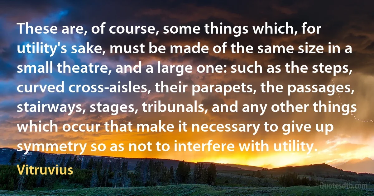 These are, of course, some things which, for utility's sake, must be made of the same size in a small theatre, and a large one: such as the steps, curved cross-aisles, their parapets, the passages, stairways, stages, tribunals, and any other things which occur that make it necessary to give up symmetry so as not to interfere with utility. (Vitruvius)