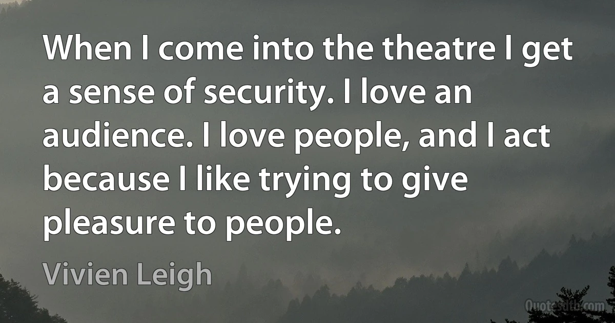 When I come into the theatre I get a sense of security. I love an audience. I love people, and I act because I like trying to give pleasure to people. (Vivien Leigh)