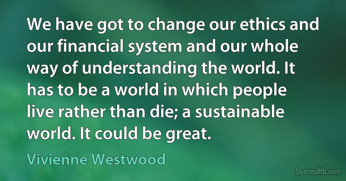 We have got to change our ethics and our financial system and our whole way of understanding the world. It has to be a world in which people live rather than die; a sustainable world. It could be great. (Vivienne Westwood)