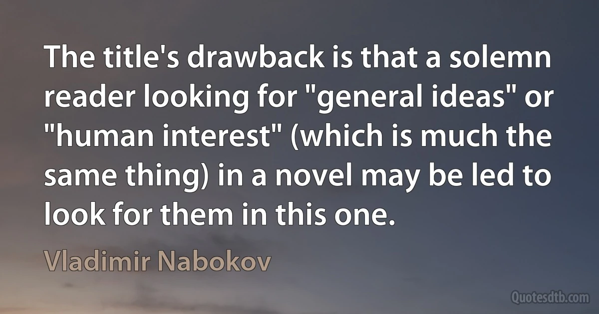 The title's drawback is that a solemn reader looking for "general ideas" or "human interest" (which is much the same thing) in a novel may be led to look for them in this one. (Vladimir Nabokov)