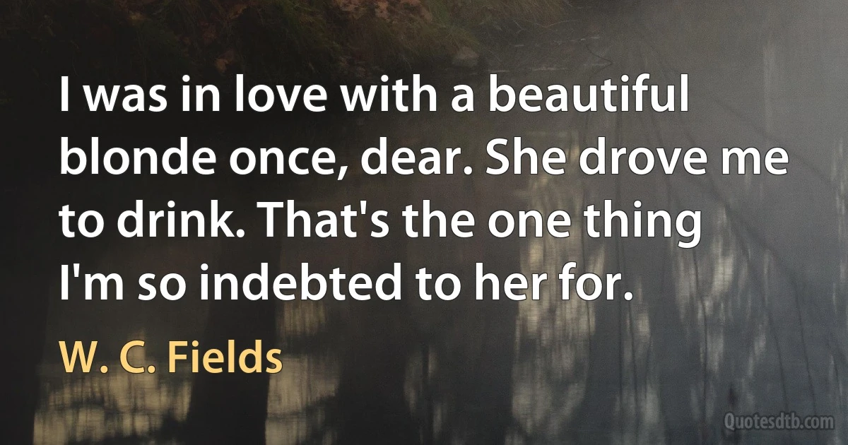 I was in love with a beautiful blonde once, dear. She drove me to drink. That's the one thing I'm so indebted to her for. (W. C. Fields)