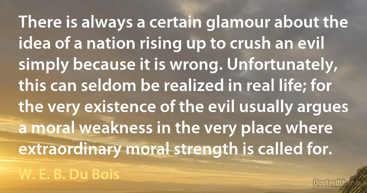 There is always a certain glamour about the idea of a nation rising up to crush an evil simply because it is wrong. Unfortunately, this can seldom be realized in real life; for the very existence of the evil usually argues a moral weakness in the very place where extraordinary moral strength is called for. (W. E. B. Du Bois)