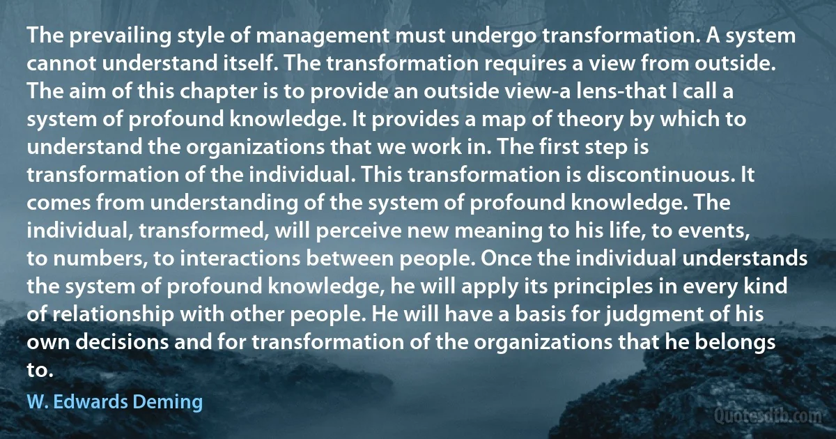 The prevailing style of management must undergo transformation. A system cannot understand itself. The transformation requires a view from outside. The aim of this chapter is to provide an outside view-a lens-that I call a system of profound knowledge. It provides a map of theory by which to understand the organizations that we work in. The first step is transformation of the individual. This transformation is discontinuous. It comes from understanding of the system of profound knowledge. The individual, transformed, will perceive new meaning to his life, to events, to numbers, to interactions between people. Once the individual understands the system of profound knowledge, he will apply its principles in every kind of relationship with other people. He will have a basis for judgment of his own decisions and for transformation of the organizations that he belongs to. (W. Edwards Deming)