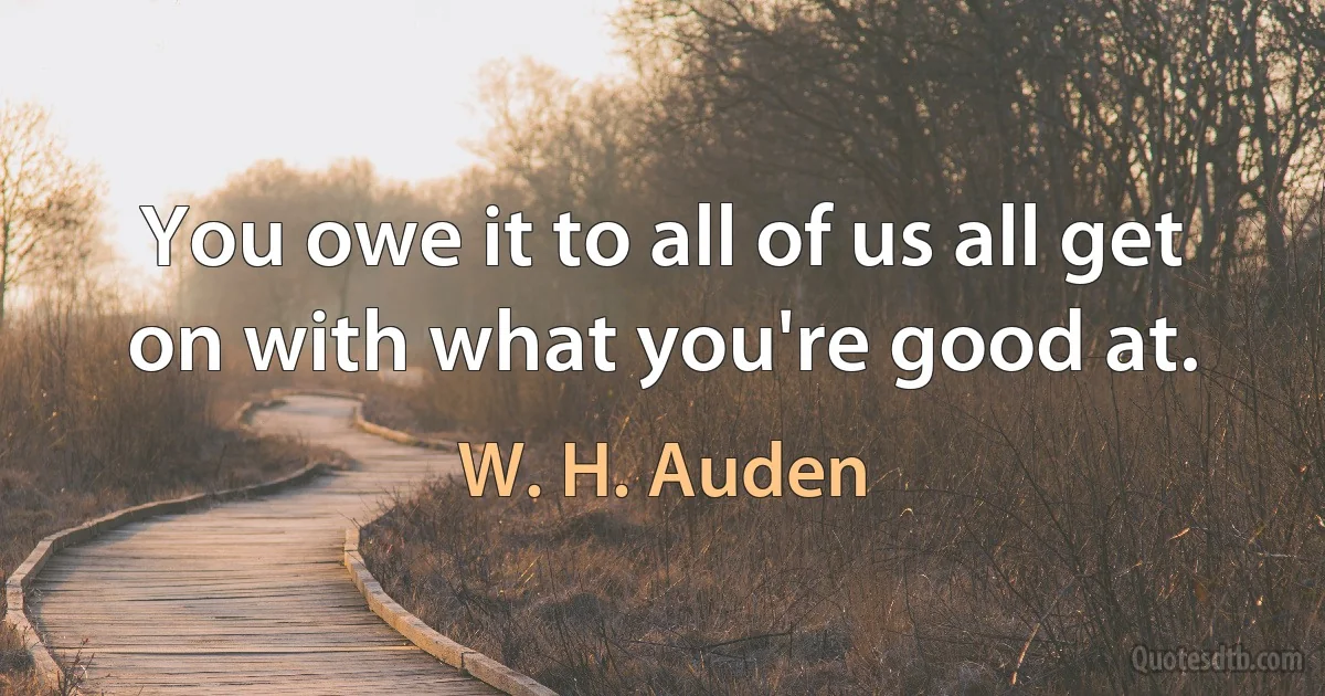 You owe it to all of us all get on with what you're good at. (W. H. Auden)