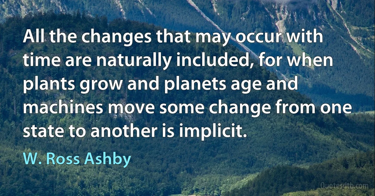 All the changes that may occur with time are naturally included, for when plants grow and planets age and machines move some change from one state to another is implicit. (W. Ross Ashby)