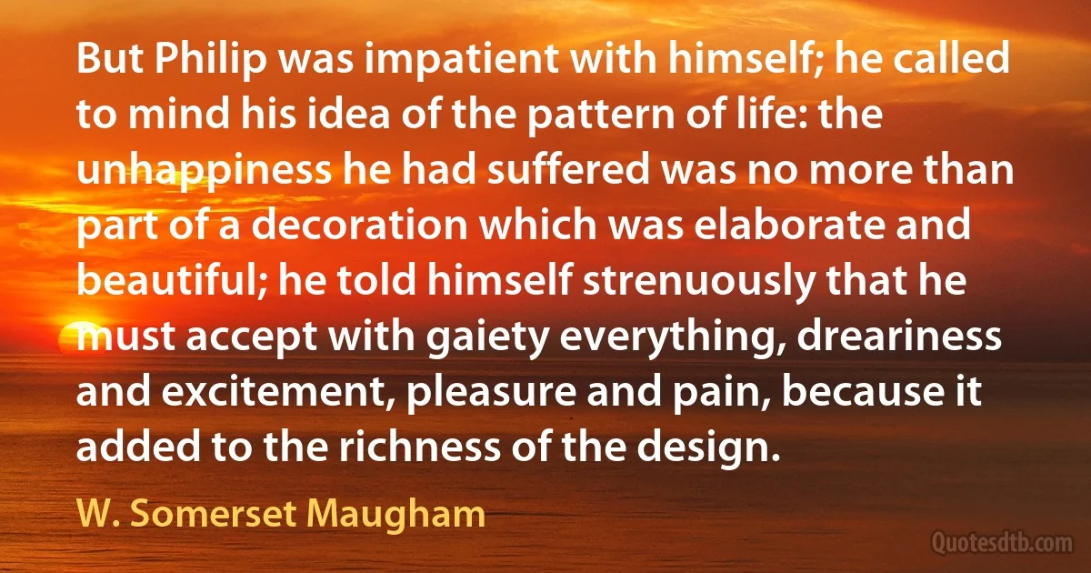 But Philip was impatient with himself; he called to mind his idea of the pattern of life: the unhappiness he had suffered was no more than part of a decoration which was elaborate and beautiful; he told himself strenuously that he must accept with gaiety everything, dreariness and excitement, pleasure and pain, because it added to the richness of the design. (W. Somerset Maugham)