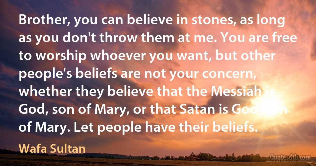 Brother, you can believe in stones, as long as you don't throw them at me. You are free to worship whoever you want, but other people's beliefs are not your concern, whether they believe that the Messiah is God, son of Mary, or that Satan is God, son of Mary. Let people have their beliefs. (Wafa Sultan)