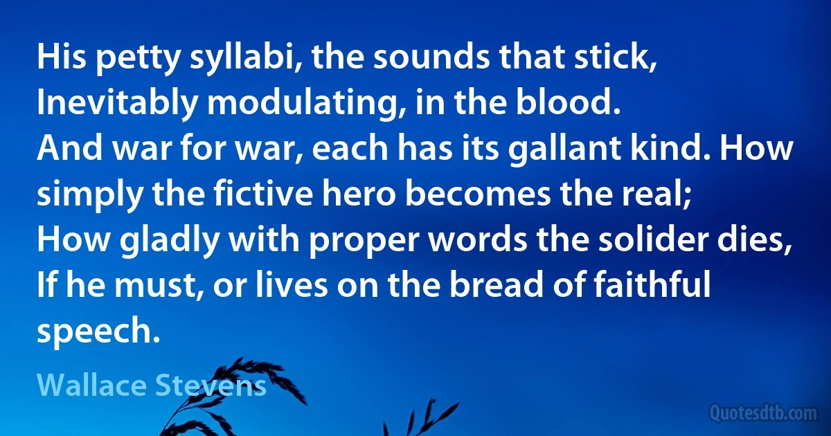 His petty syllabi, the sounds that stick,
Inevitably modulating, in the blood.
And war for war, each has its gallant kind. How simply the fictive hero becomes the real;
How gladly with proper words the solider dies,
If he must, or lives on the bread of faithful speech. (Wallace Stevens)