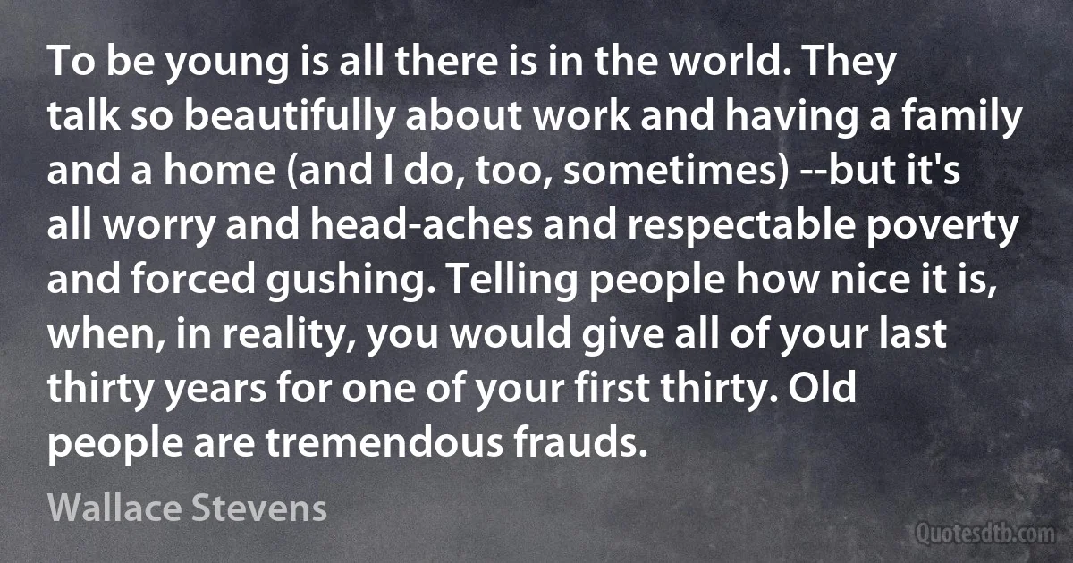 To be young is all there is in the world. They talk so beautifully about work and having a family and a home (and I do, too, sometimes) --but it's all worry and head-aches and respectable poverty and forced gushing. Telling people how nice it is, when, in reality, you would give all of your last thirty years for one of your first thirty. Old people are tremendous frauds. (Wallace Stevens)