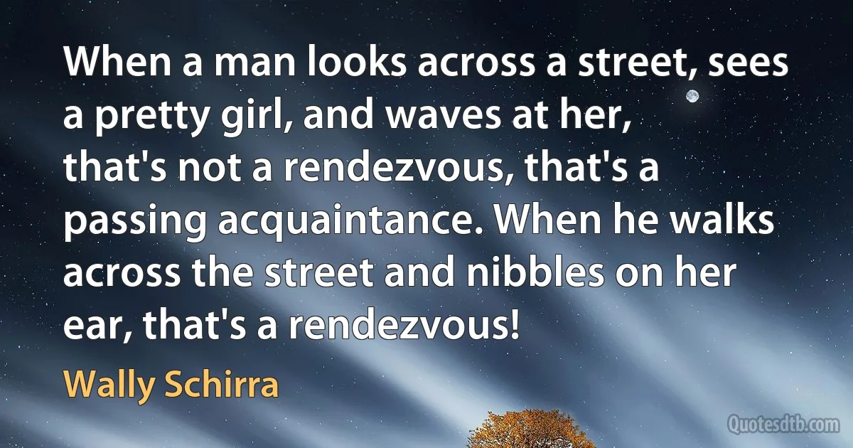 When a man looks across a street, sees a pretty girl, and waves at her, that's not a rendezvous, that's a passing acquaintance. When he walks across the street and nibbles on her ear, that's a rendezvous! (Wally Schirra)