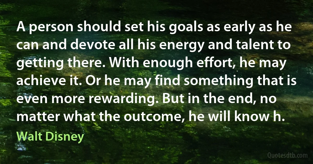 A person should set his goals as early as he can and devote all his energy and talent to getting there. With enough effort, he may achieve it. Or he may find something that is even more rewarding. But in the end, no matter what the outcome, he will know h. (Walt Disney)