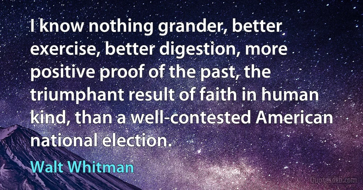 I know nothing grander, better exercise, better digestion, more positive proof of the past, the triumphant result of faith in human kind, than a well-contested American national election. (Walt Whitman)