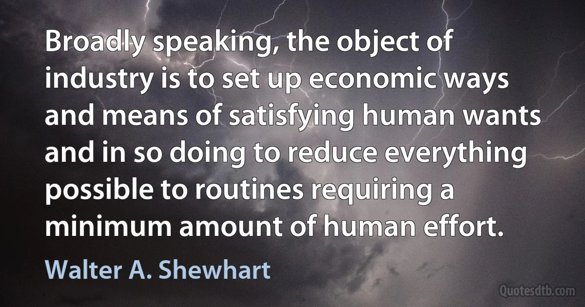 Broadly speaking, the object of industry is to set up economic ways and means of satisfying human wants and in so doing to reduce everything possible to routines requiring a minimum amount of human effort. (Walter A. Shewhart)