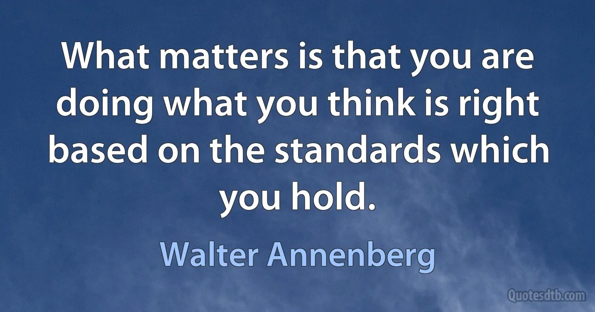 What matters is that you are doing what you think is right based on the standards which you hold. (Walter Annenberg)