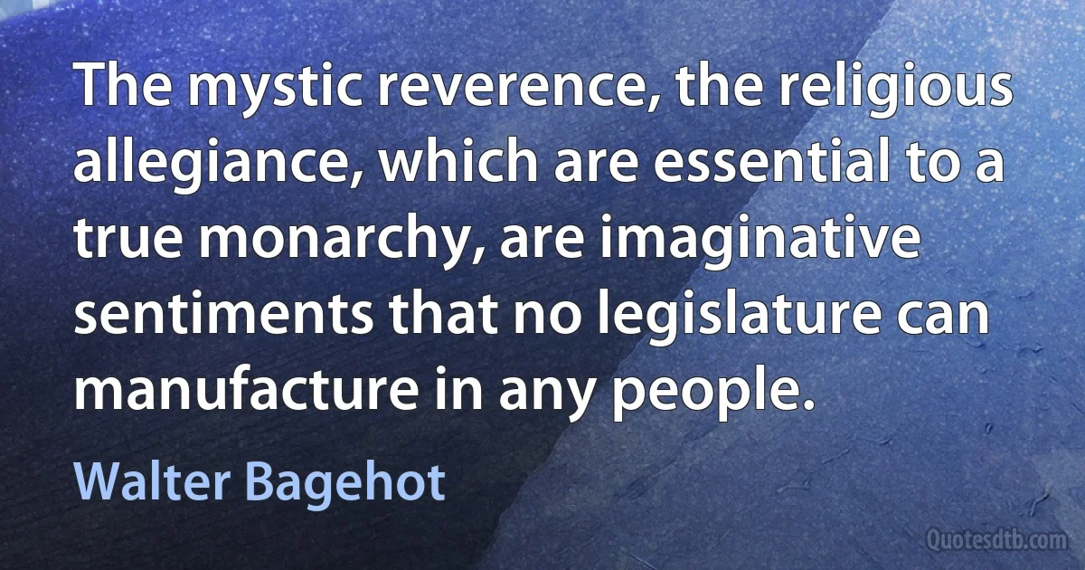 The mystic reverence, the religious allegiance, which are essential to a true monarchy, are imaginative sentiments that no legislature can manufacture in any people. (Walter Bagehot)