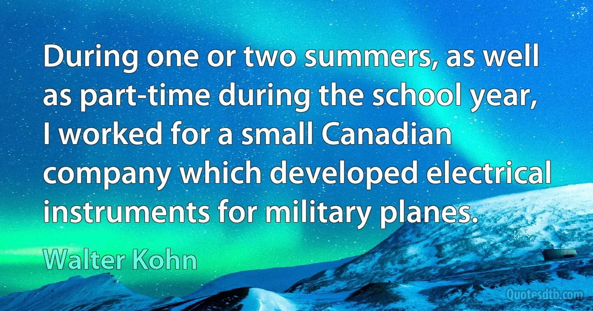 During one or two summers, as well as part-time during the school year, I worked for a small Canadian company which developed electrical instruments for military planes. (Walter Kohn)