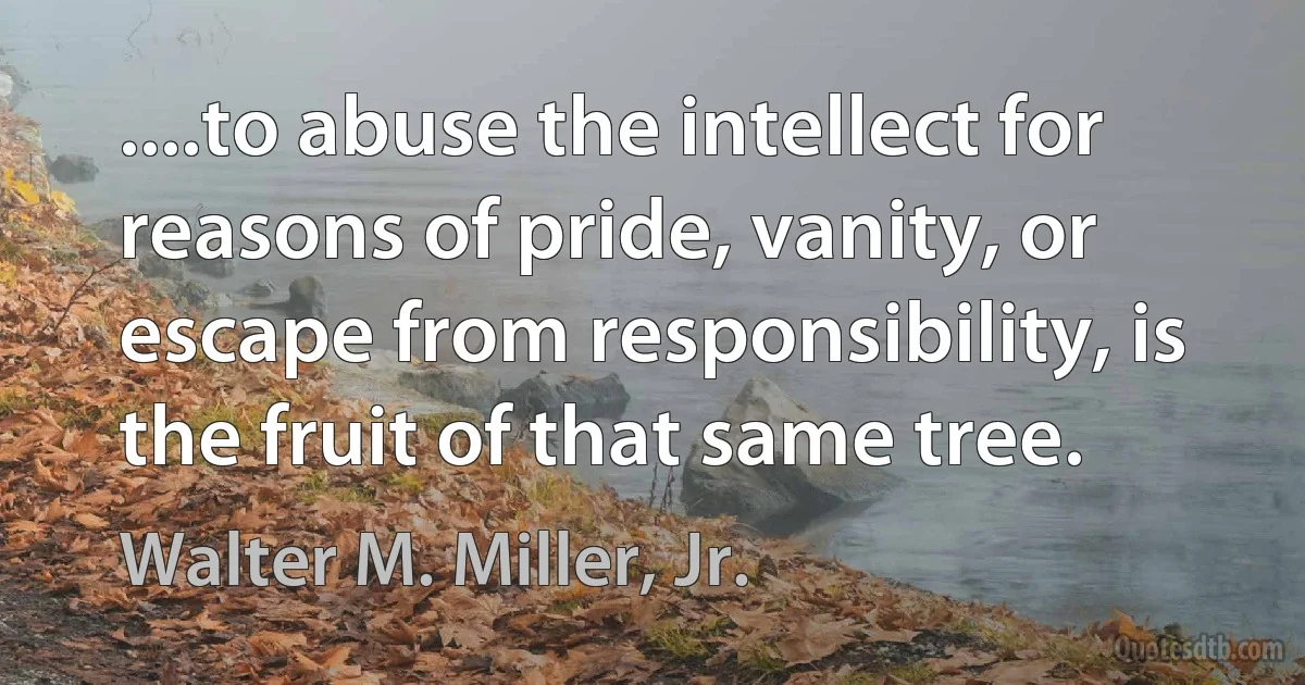 ....to abuse the intellect for reasons of pride, vanity, or escape from responsibility, is the fruit of that same tree. (Walter M. Miller, Jr.)