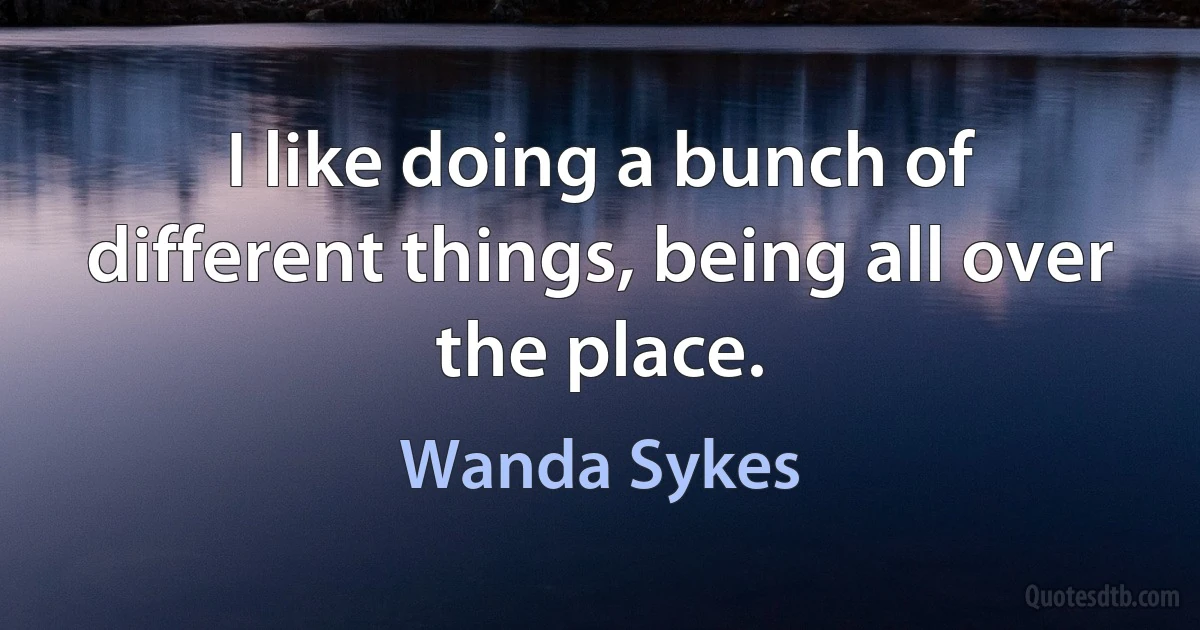 I like doing a bunch of different things, being all over the place. (Wanda Sykes)