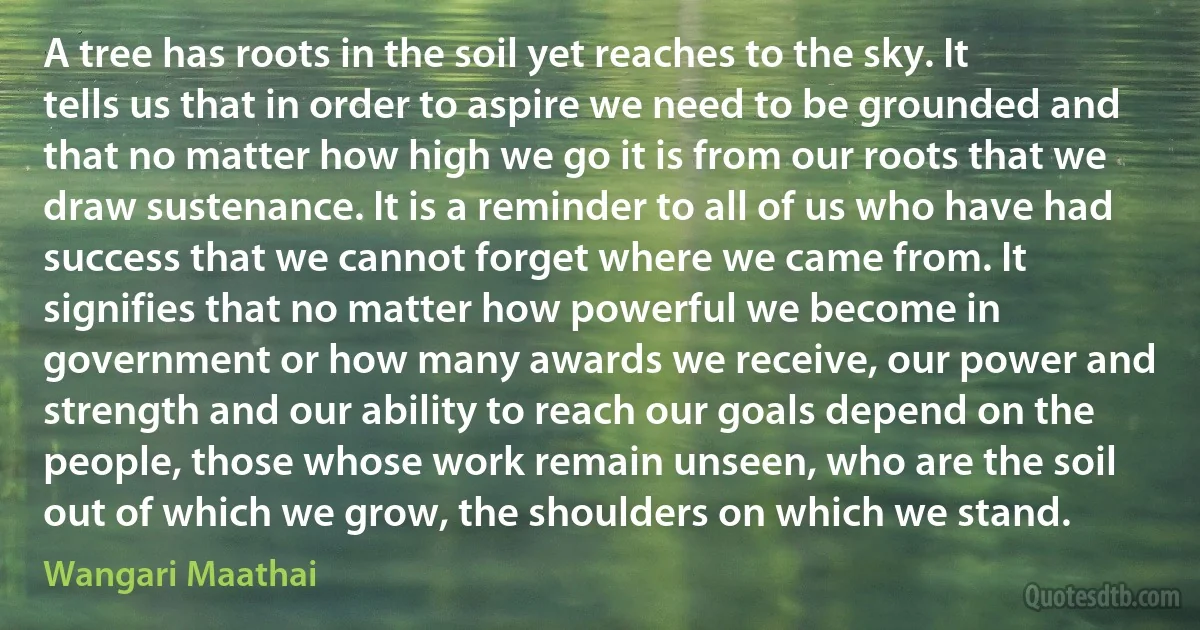 A tree has roots in the soil yet reaches to the sky. It tells us that in order to aspire we need to be grounded and that no matter how high we go it is from our roots that we draw sustenance. It is a reminder to all of us who have had success that we cannot forget where we came from. It signifies that no matter how powerful we become in government or how many awards we receive, our power and strength and our ability to reach our goals depend on the people, those whose work remain unseen, who are the soil out of which we grow, the shoulders on which we stand. (Wangari Maathai)