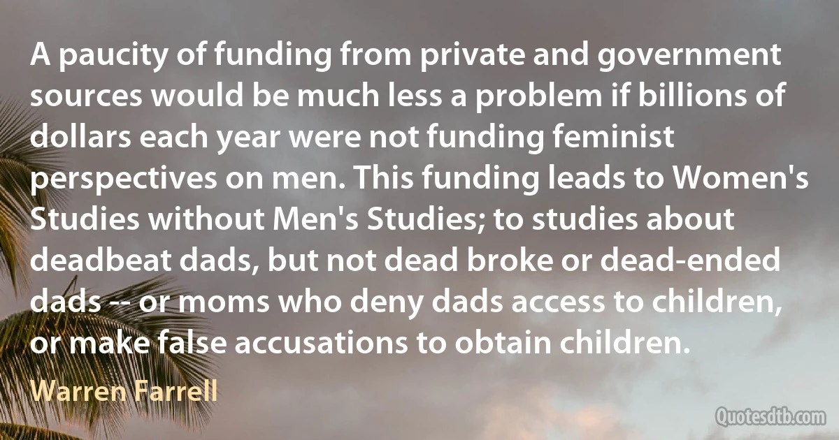 A paucity of funding from private and government sources would be much less a problem if billions of dollars each year were not funding feminist perspectives on men. This funding leads to Women's Studies without Men's Studies; to studies about deadbeat dads, but not dead broke or dead-ended dads -- or moms who deny dads access to children, or make false accusations to obtain children. (Warren Farrell)