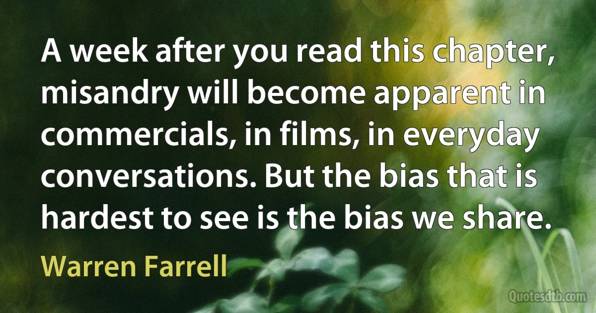 A week after you read this chapter, misandry will become apparent in commercials, in films, in everyday conversations. But the bias that is hardest to see is the bias we share. (Warren Farrell)