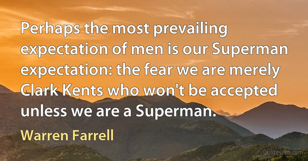 Perhaps the most prevailing expectation of men is our Superman expectation: the fear we are merely Clark Kents who won't be accepted unless we are a Superman. (Warren Farrell)